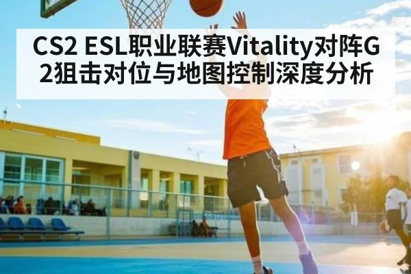 CS2 ESL职业联赛Vitality对阵G2狙击对位与地图控制深度分析